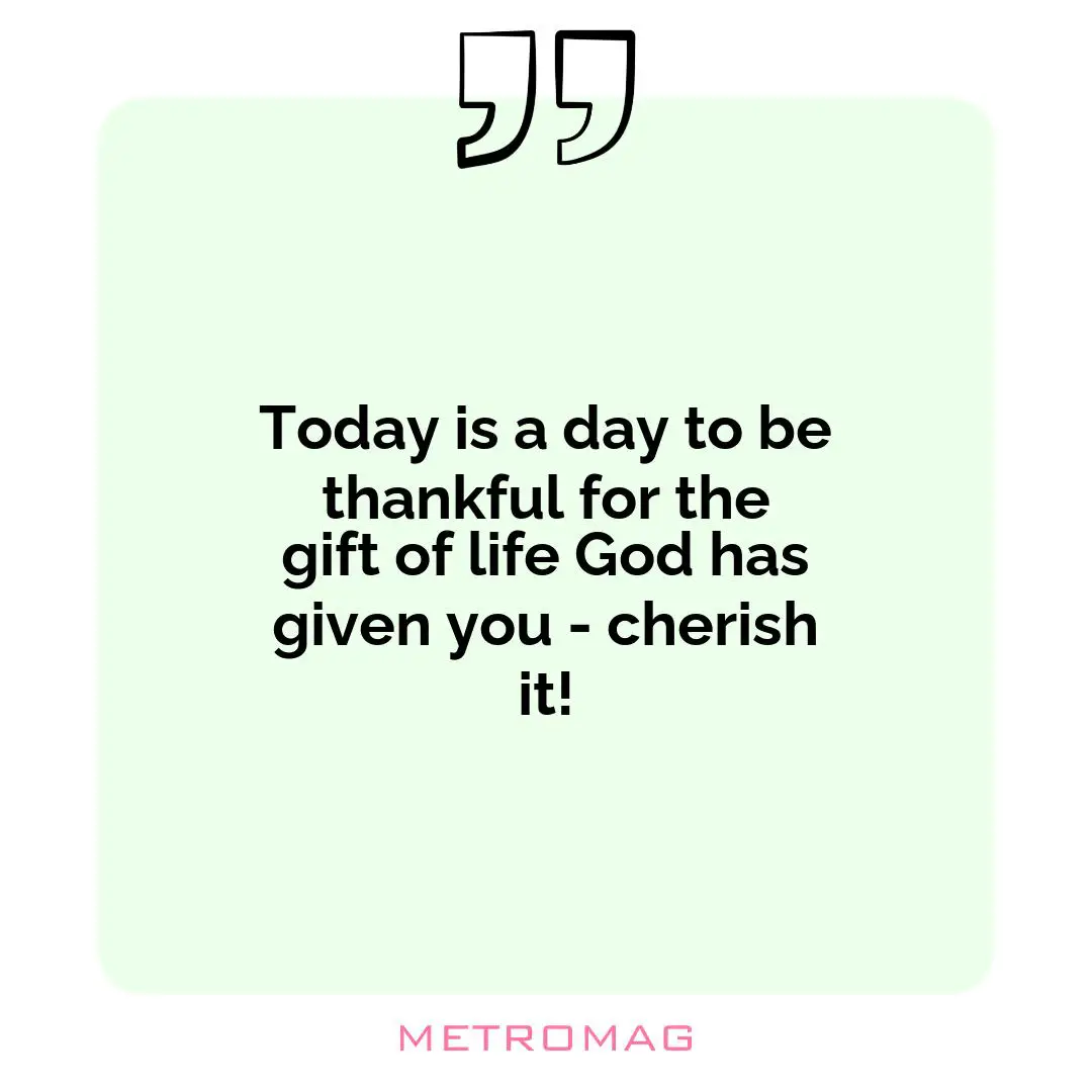 Today is a day to be thankful for the gift of life God has given you - cherish it!