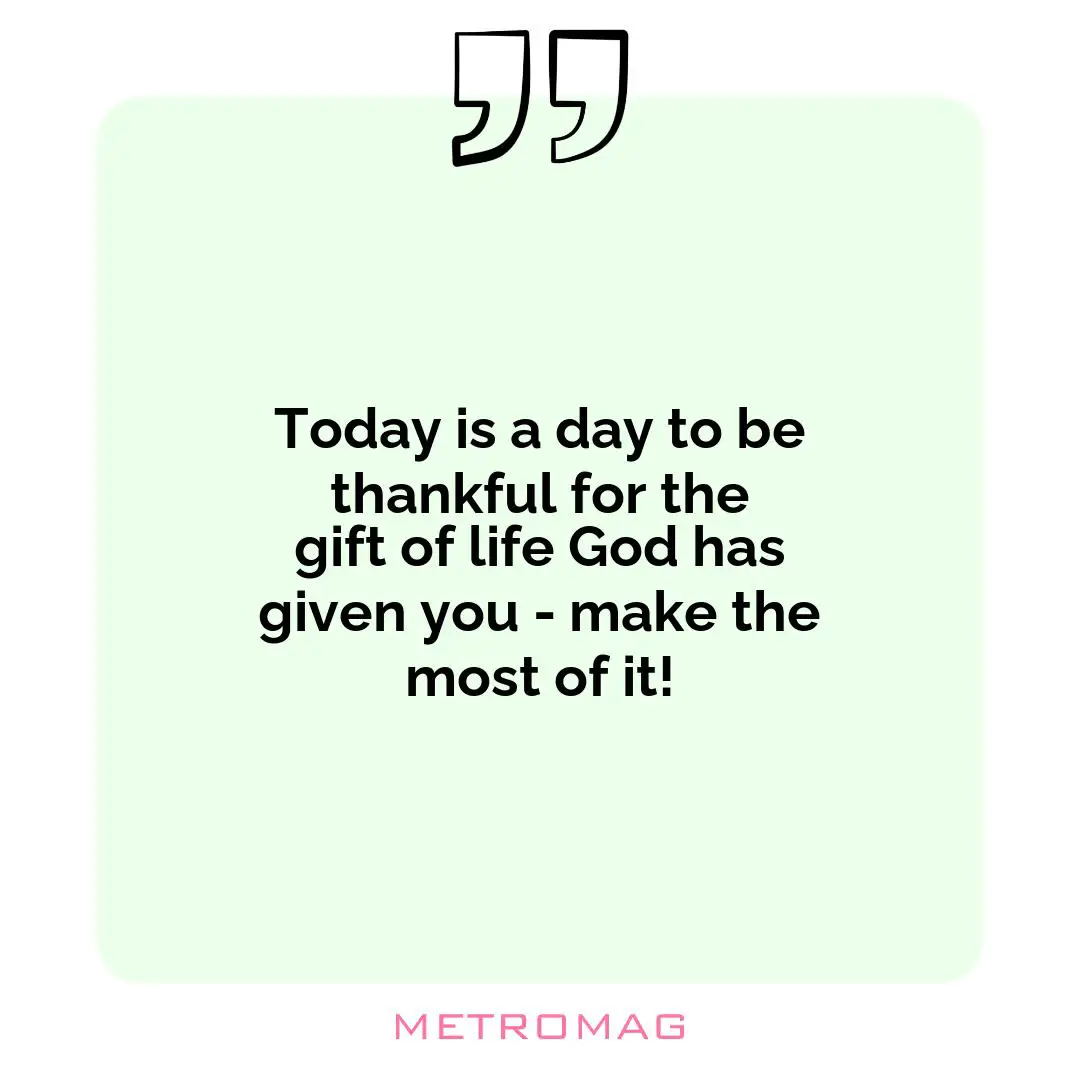 Today is a day to be thankful for the gift of life God has given you - make the most of it!