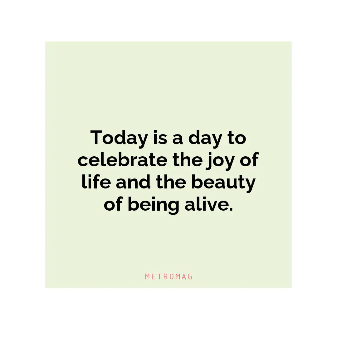 Today is a day to celebrate the joy of life and the beauty of being alive.
