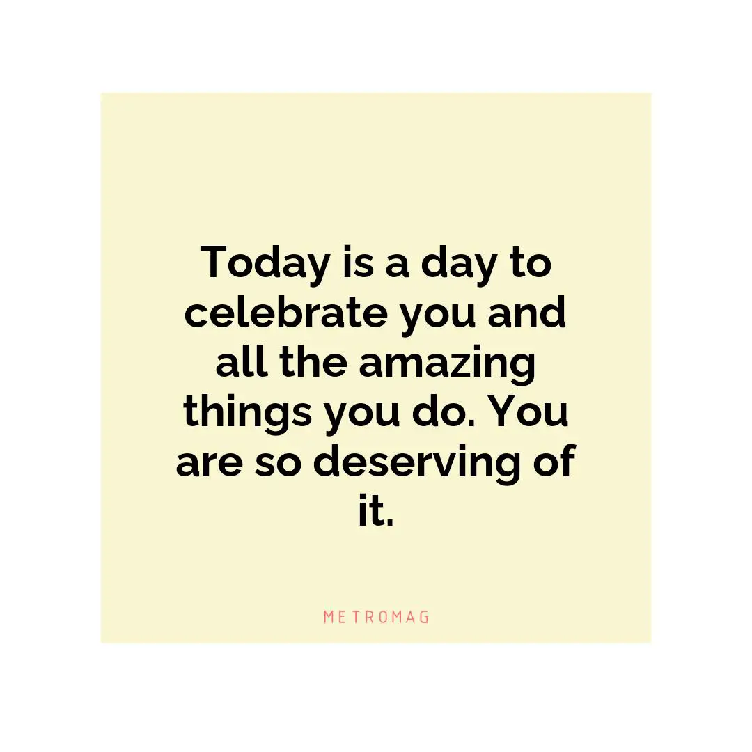 Today is a day to celebrate you and all the amazing things you do. You are so deserving of it.