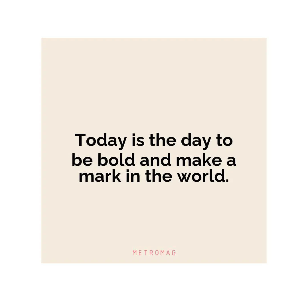 Today is the day to be bold and make a mark in the world.