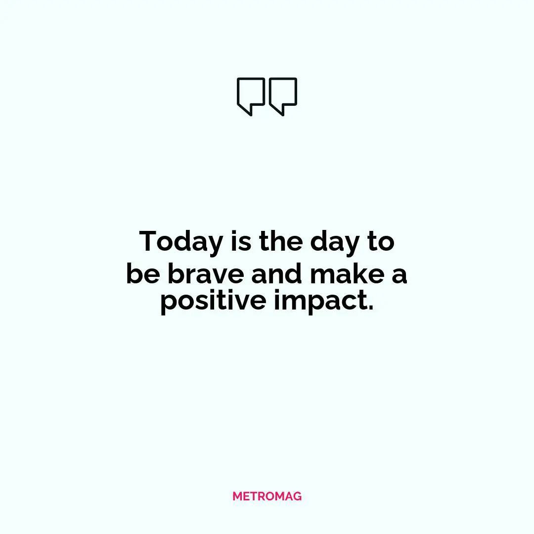 Today is the day to be brave and make a positive impact.