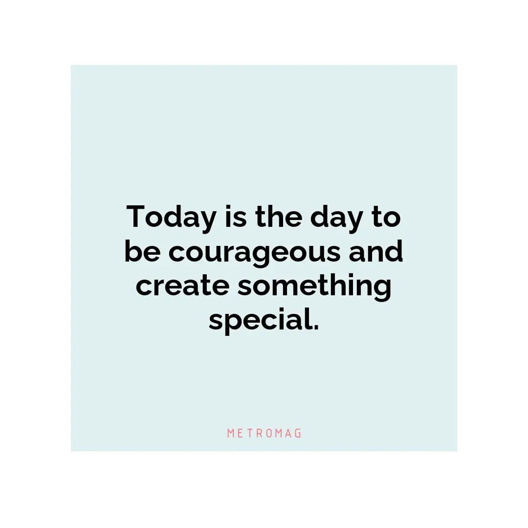 Today is the day to be courageous and create something special.
