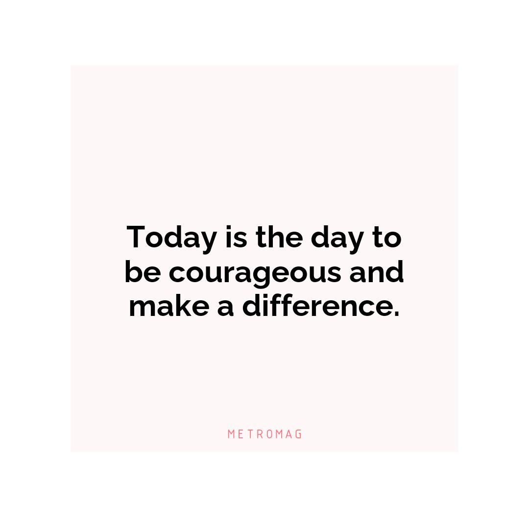 Today is the day to be courageous and make a difference.