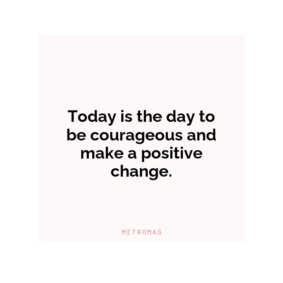 Today is the day to be courageous and make a positive change.