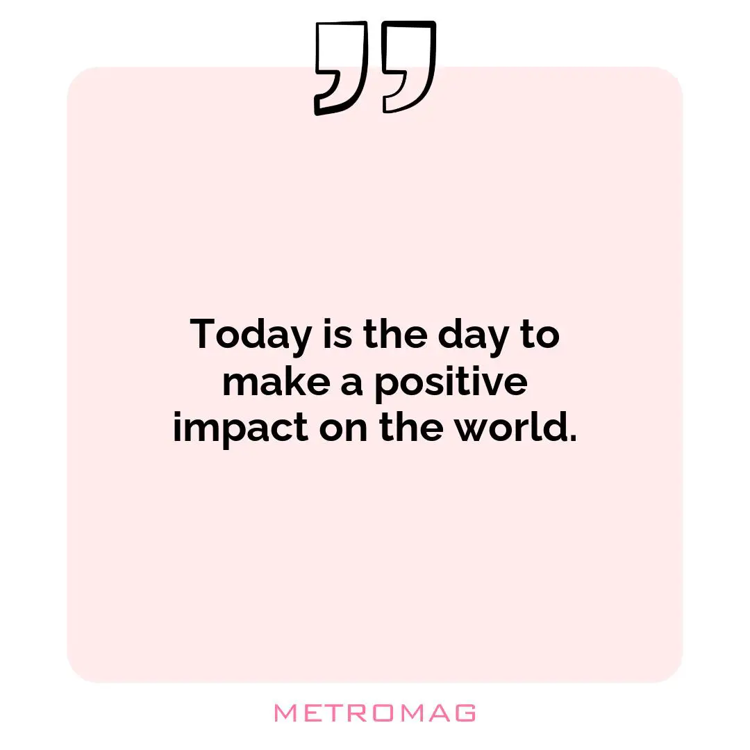 Today is the day to make a positive impact on the world.