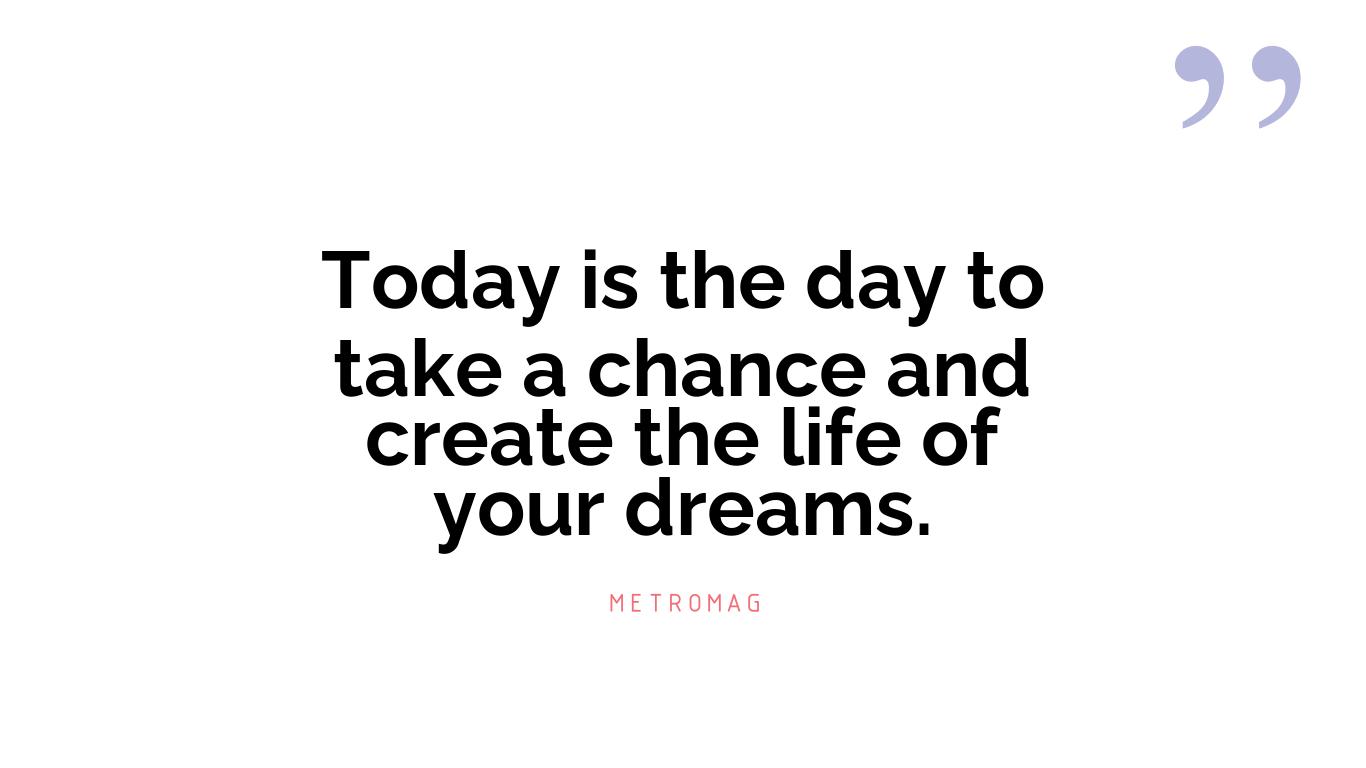Today is the day to take a chance and create the life of your dreams.