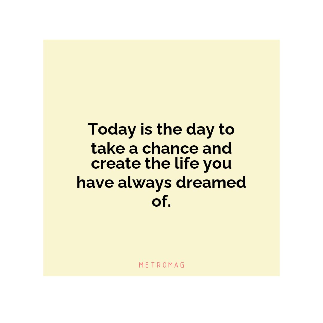 Today is the day to take a chance and create the life you have always dreamed of.