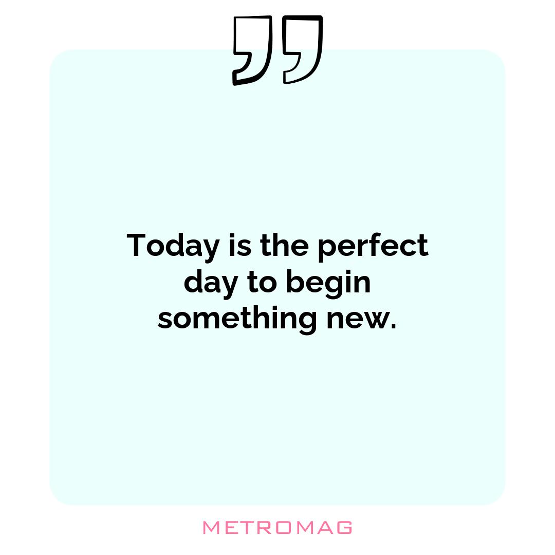 Today is the perfect day to begin something new.