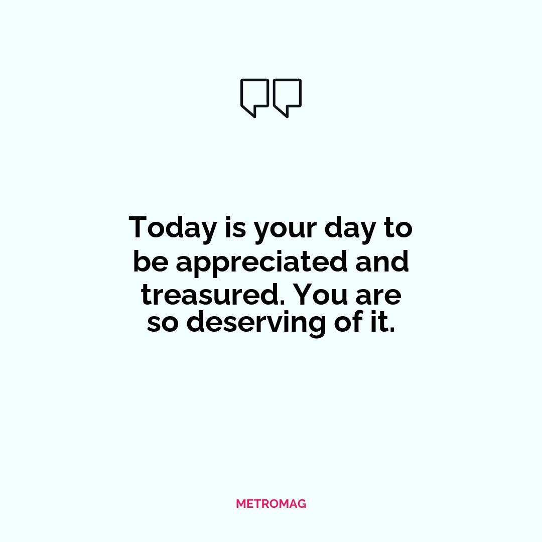 Today is your day to be appreciated and treasured. You are so deserving of it.
