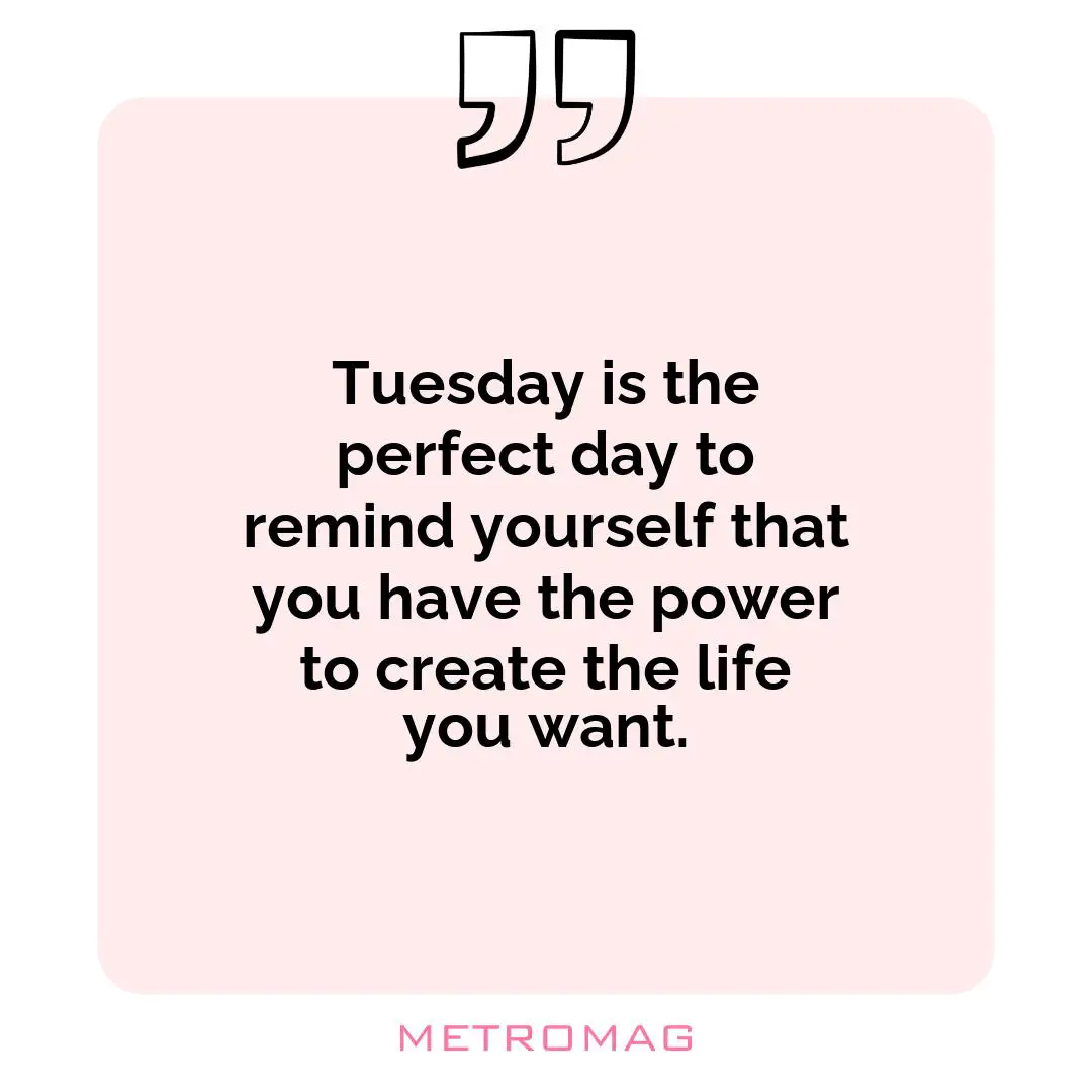 Tuesday is the perfect day to remind yourself that you have the power to create the life you want.