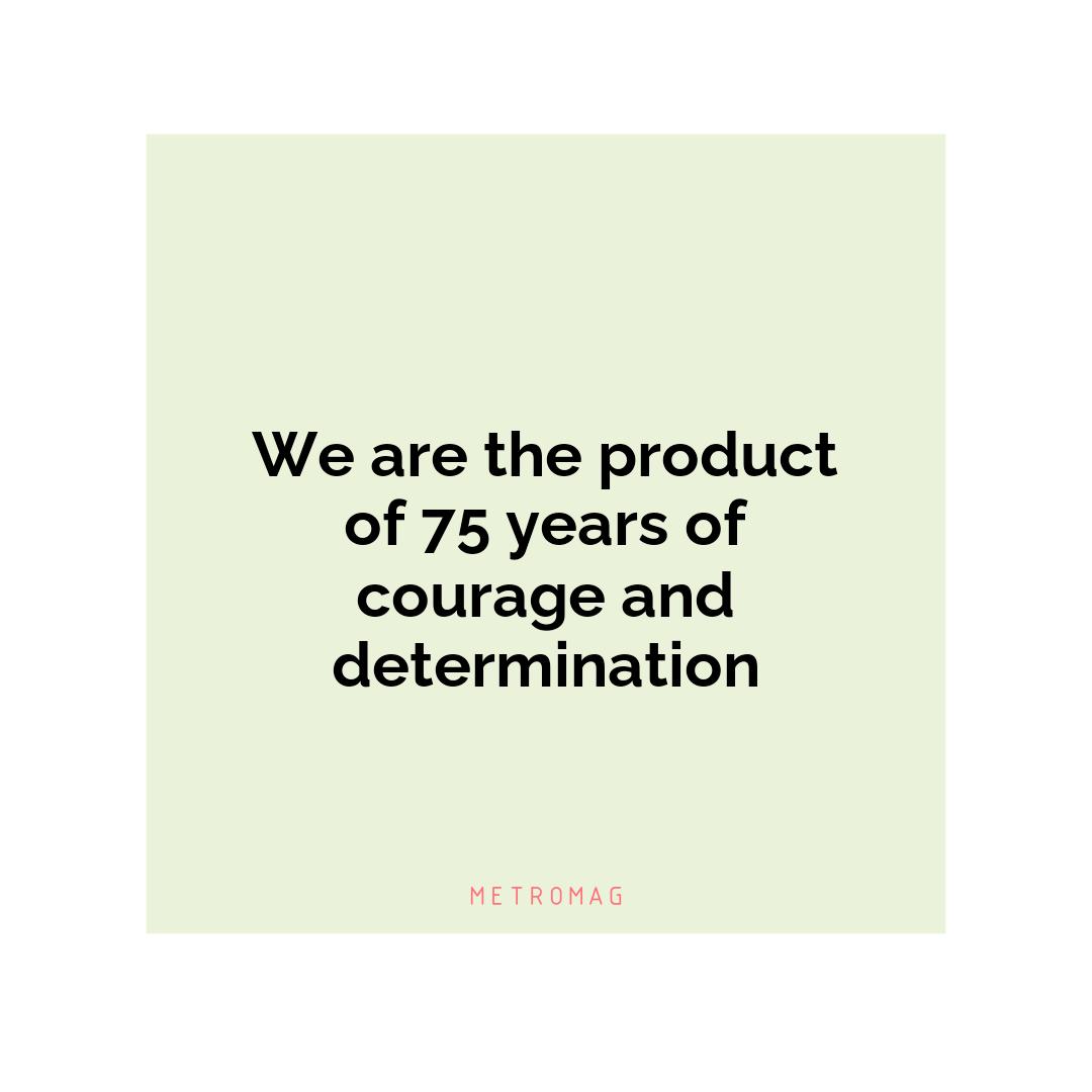 We are the product of 75 years of courage and determination