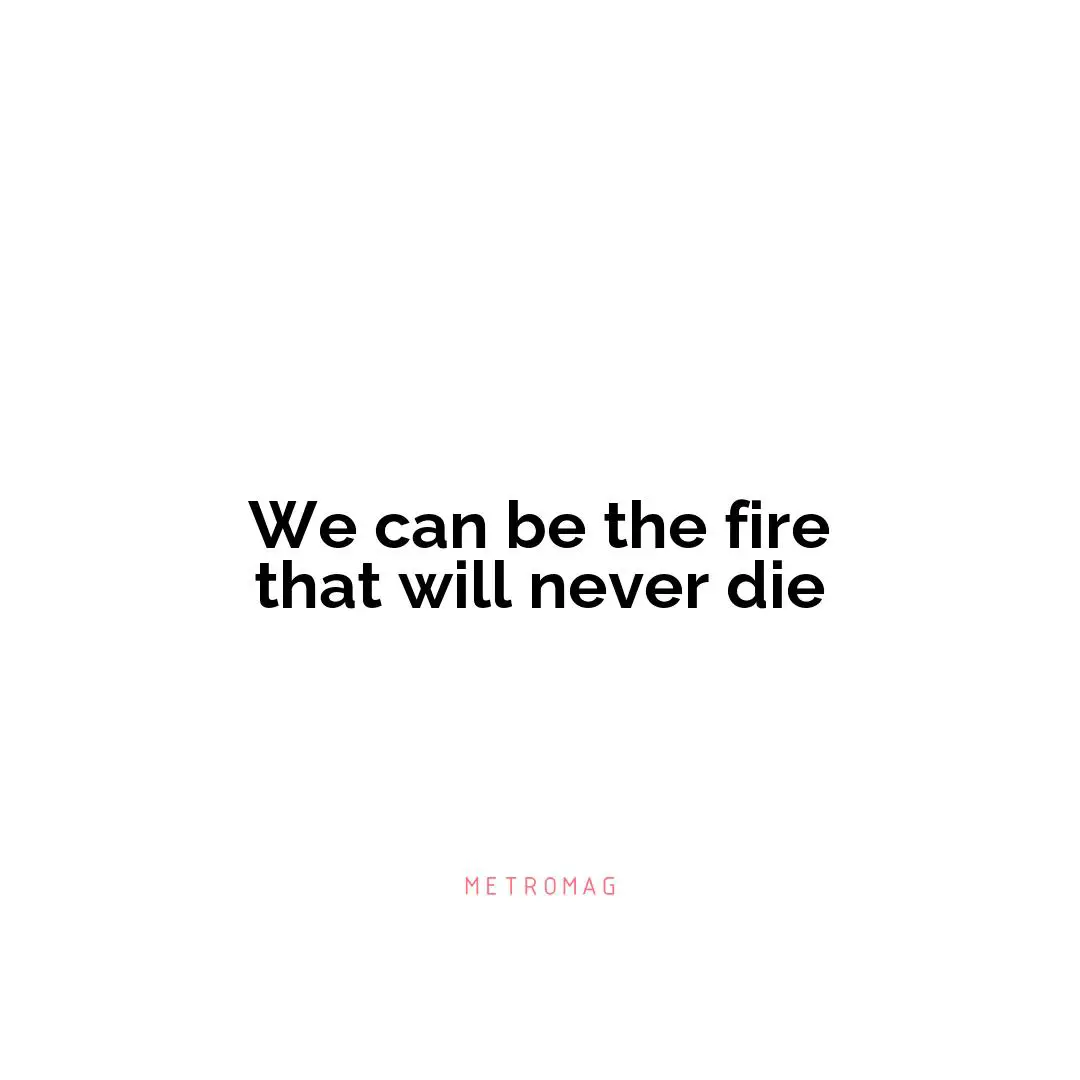 We can be the fire that will never die