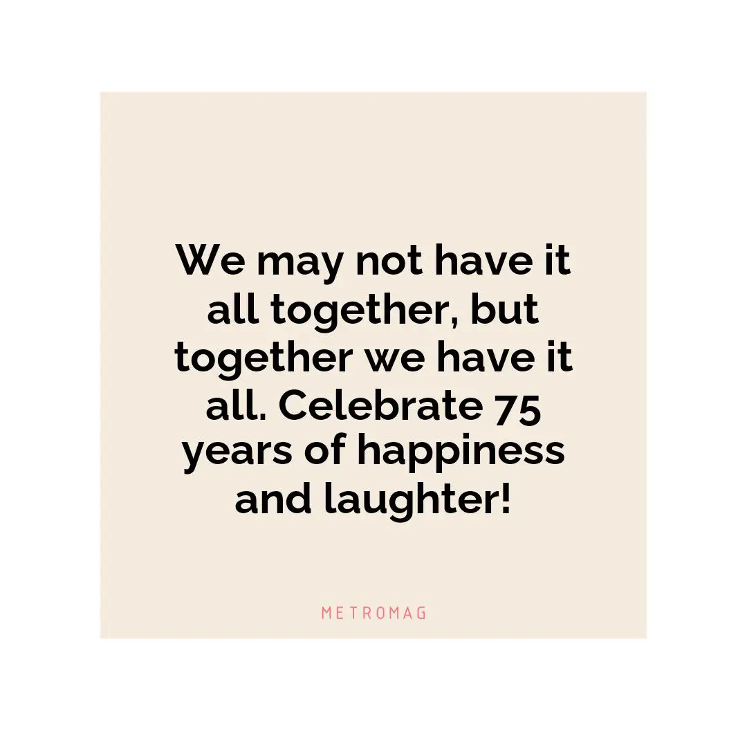 We may not have it all together, but together we have it all. Celebrate 75 years of happiness and laughter!