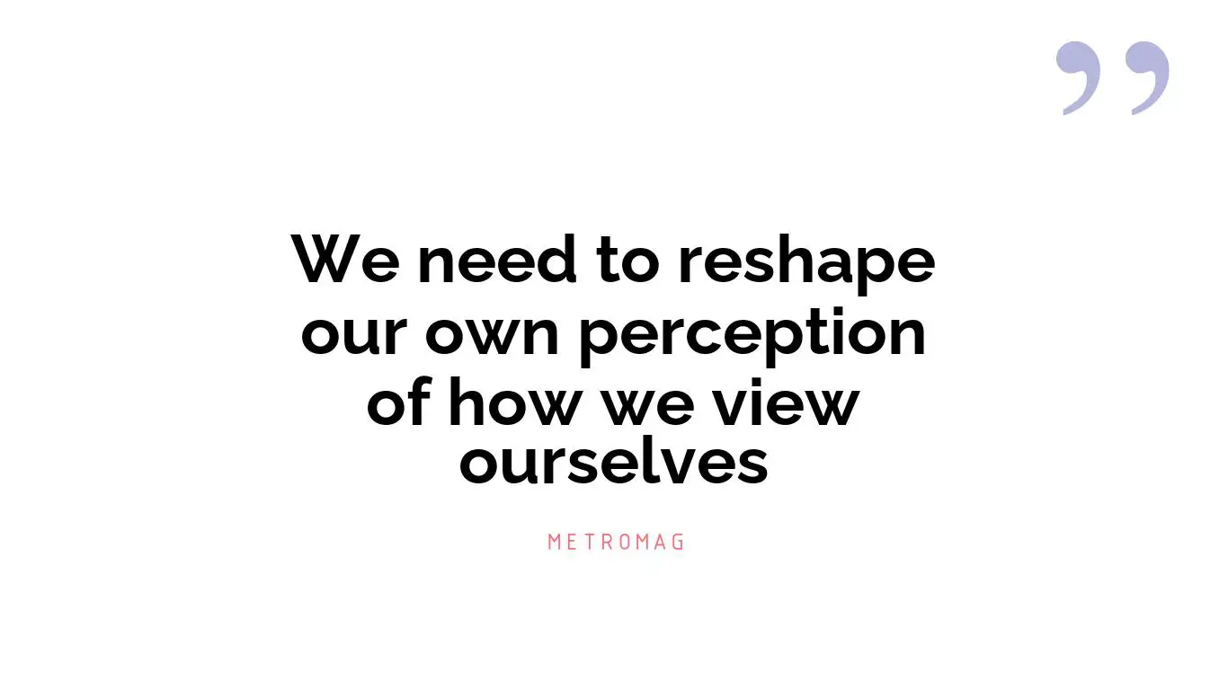 We need to reshape our own perception of how we view ourselves