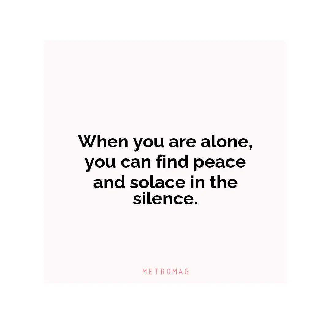 When you are alone, you can find peace and solace in the silence.