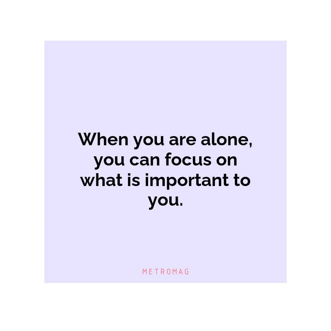 When you are alone, you can focus on what is important to you.