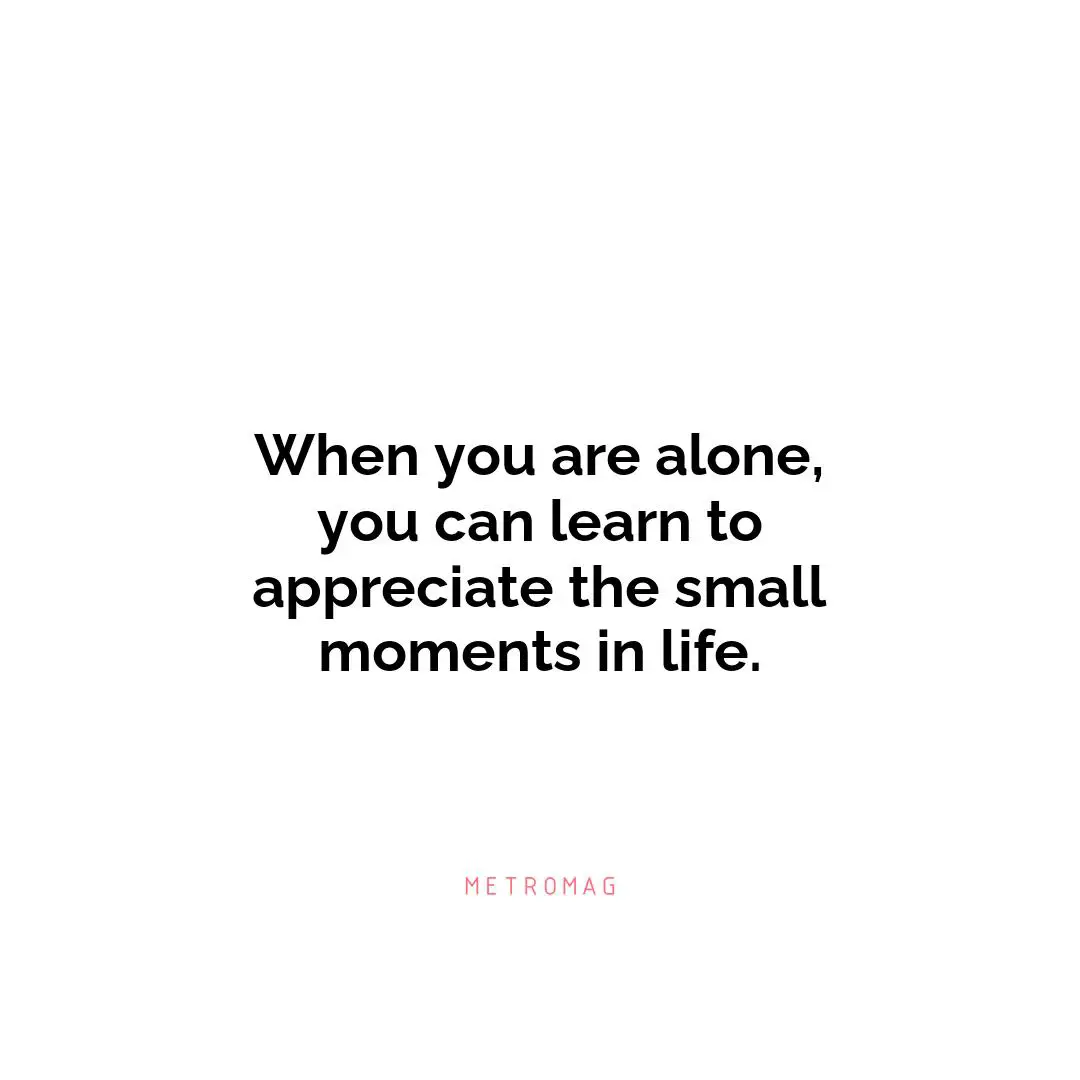 When you are alone, you can learn to appreciate the small moments in life.