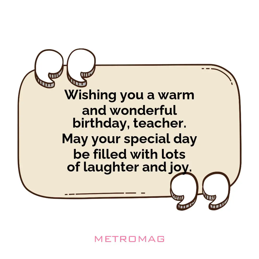 Wishing you a warm and wonderful birthday, teacher. May your special day be filled with lots of laughter and joy.
