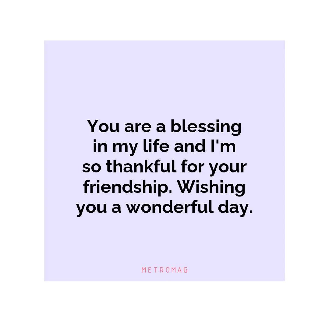 You are a blessing in my life and I'm so thankful for your friendship. Wishing you a wonderful day.