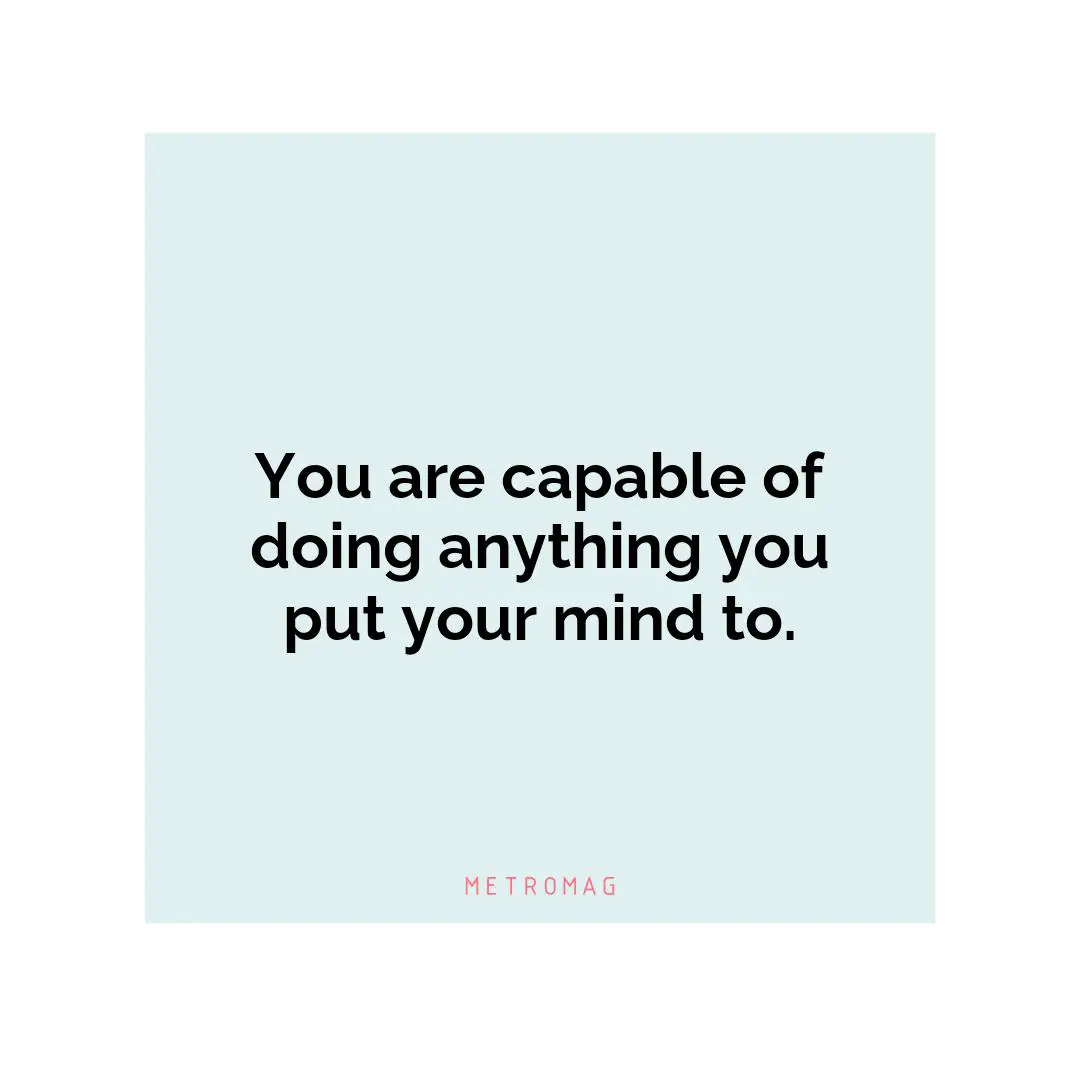 You are capable of doing anything you put your mind to.