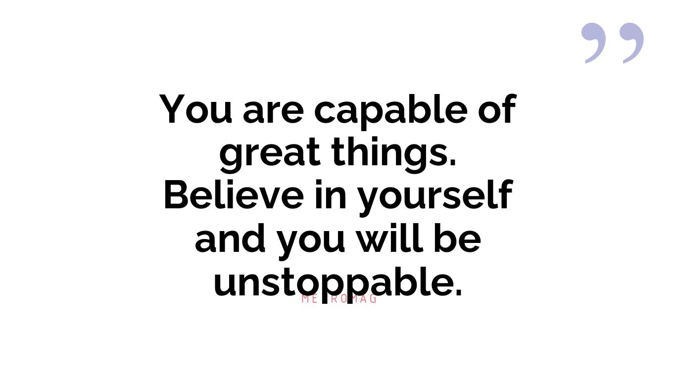 You are capable of great things. Believe in yourself and you will be unstoppable.