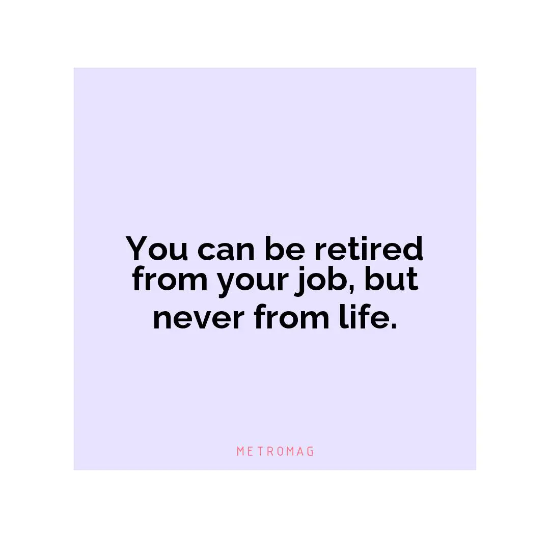 You can be retired from your job, but never from life.