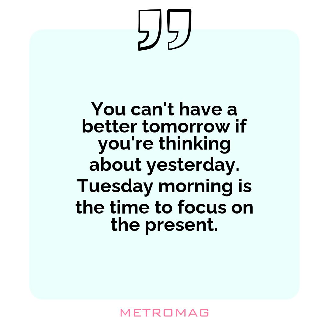 You can't have a better tomorrow if you're thinking about yesterday. Tuesday morning is the time to focus on the present.