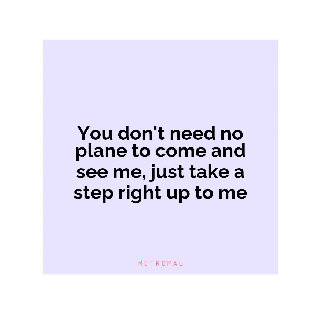 You don't need no plane to come and see me, just take a step right up to me