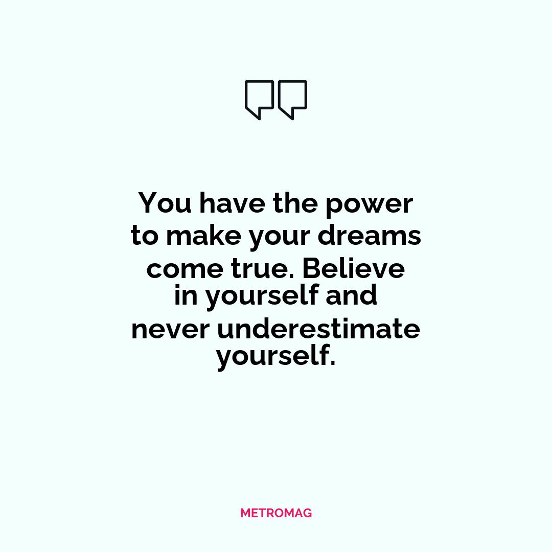 You have the power to make your dreams come true. Believe in yourself and never underestimate yourself.