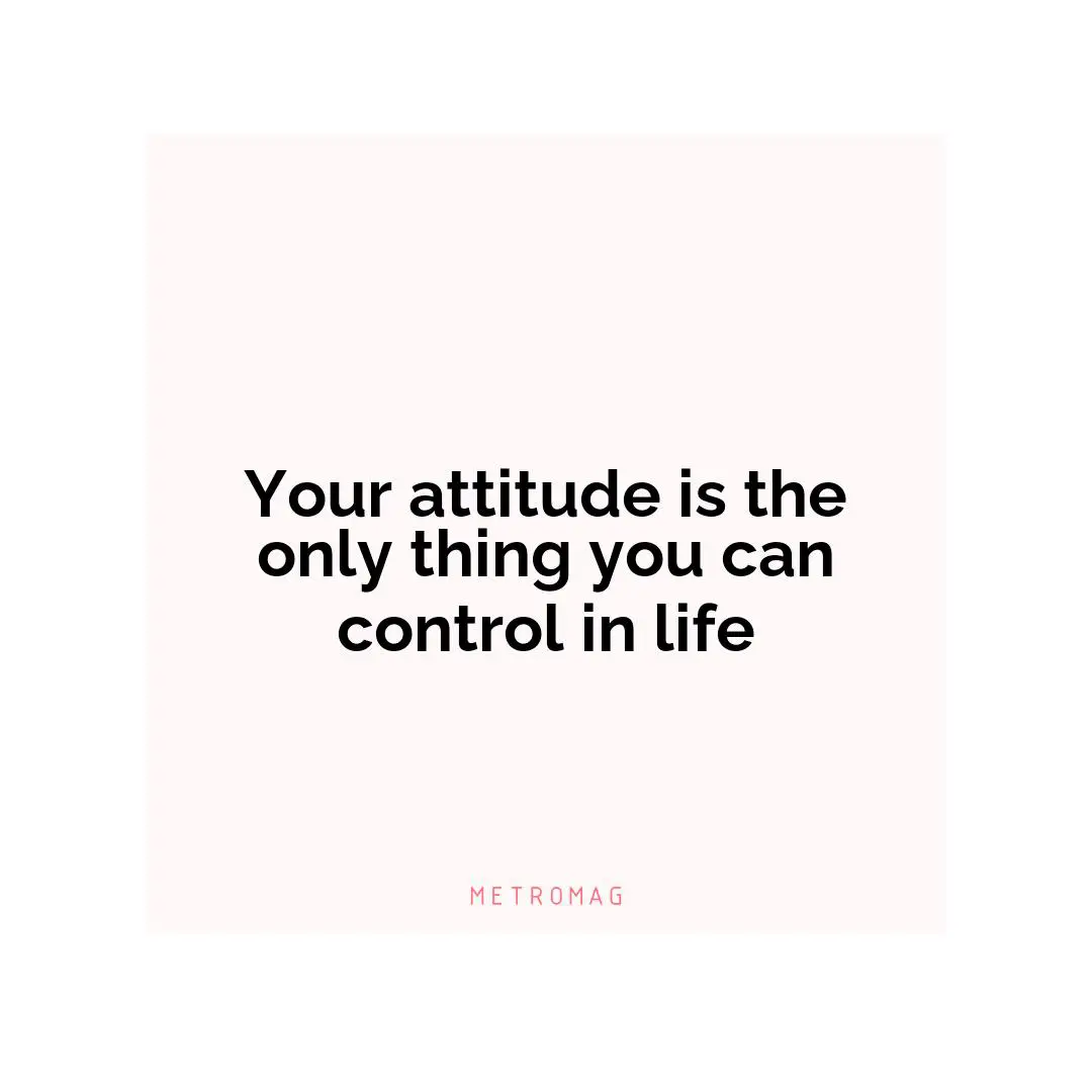 Your attitude is the only thing you can control in life