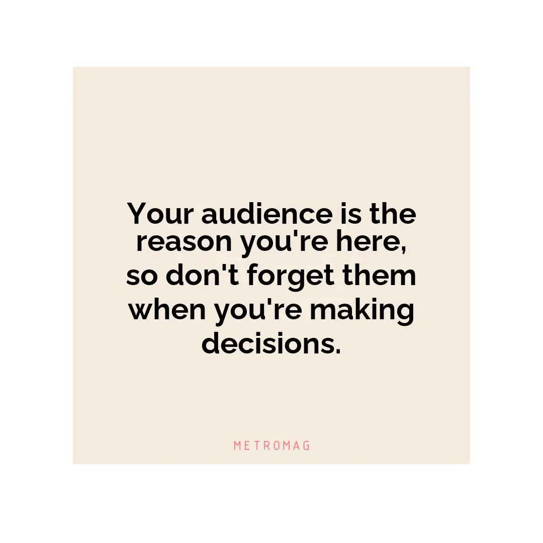 Your audience is the reason you're here, so don't forget them when you're making decisions.