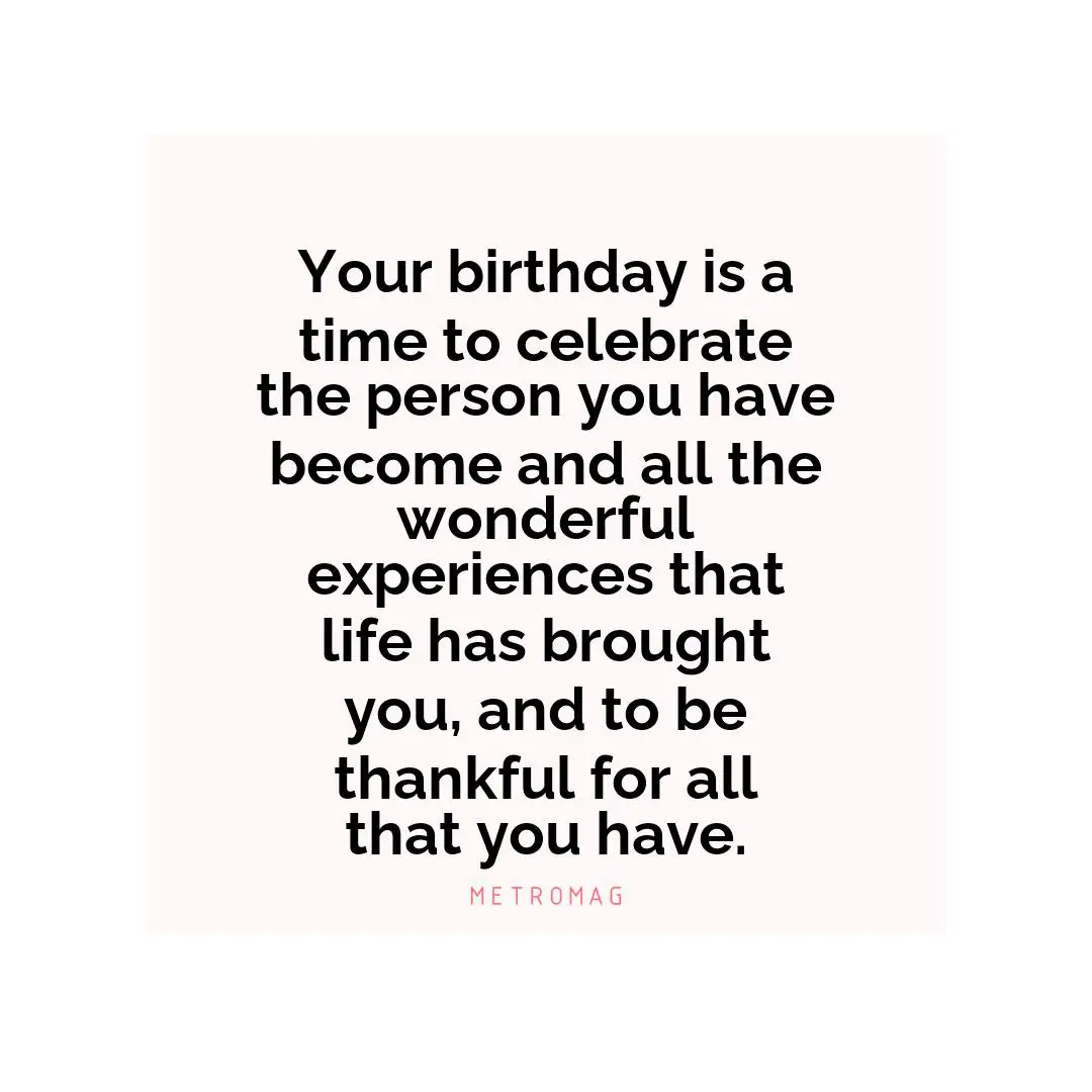Your birthday is a time to celebrate the person you have become and all the wonderful experiences that life has brought you, and to be thankful for all that you have.