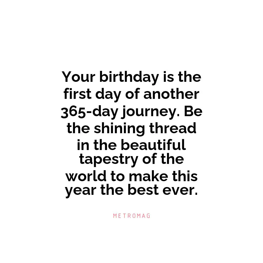 Your birthday is the first day of another 365-day journey. Be the shining thread in the beautiful tapestry of the world to make this year the best ever.