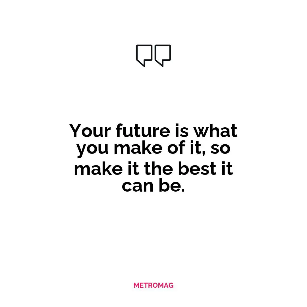 Your future is what you make of it, so make it the best it can be.