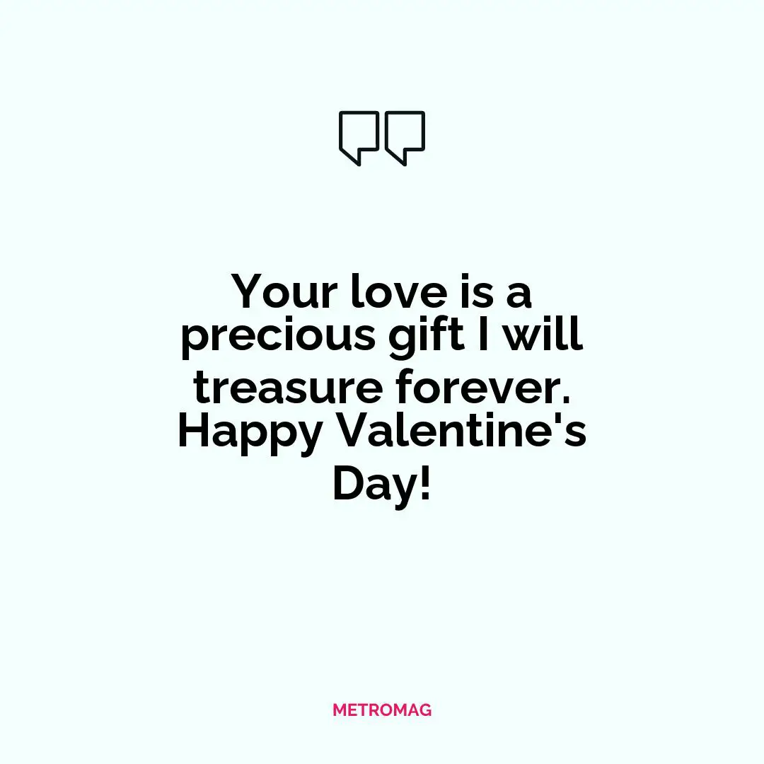 Your love is a precious gift I will treasure forever. Happy Valentine's Day!