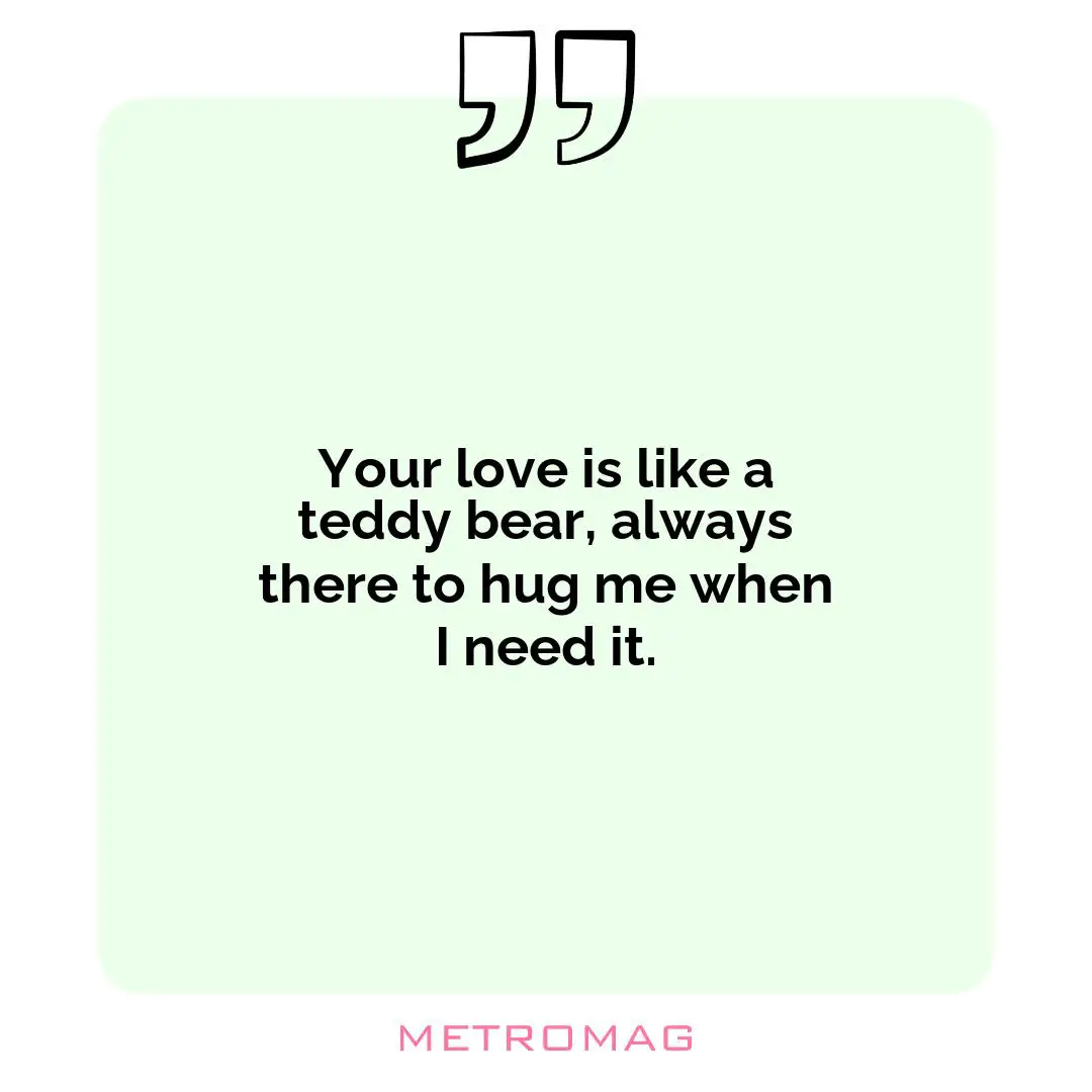 Your love is like a teddy bear, always there to hug me when I need it.