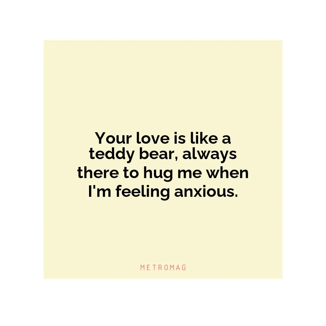 Your love is like a teddy bear, always there to hug me when I'm feeling anxious.