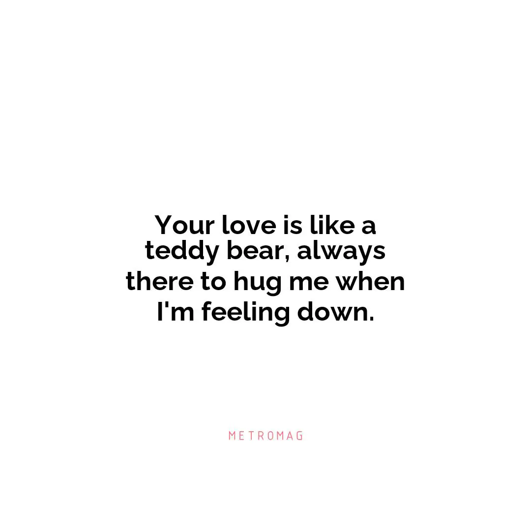 Your love is like a teddy bear, always there to hug me when I'm feeling down.