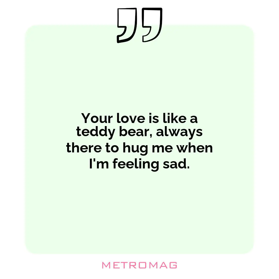 Your love is like a teddy bear, always there to hug me when I'm feeling sad.