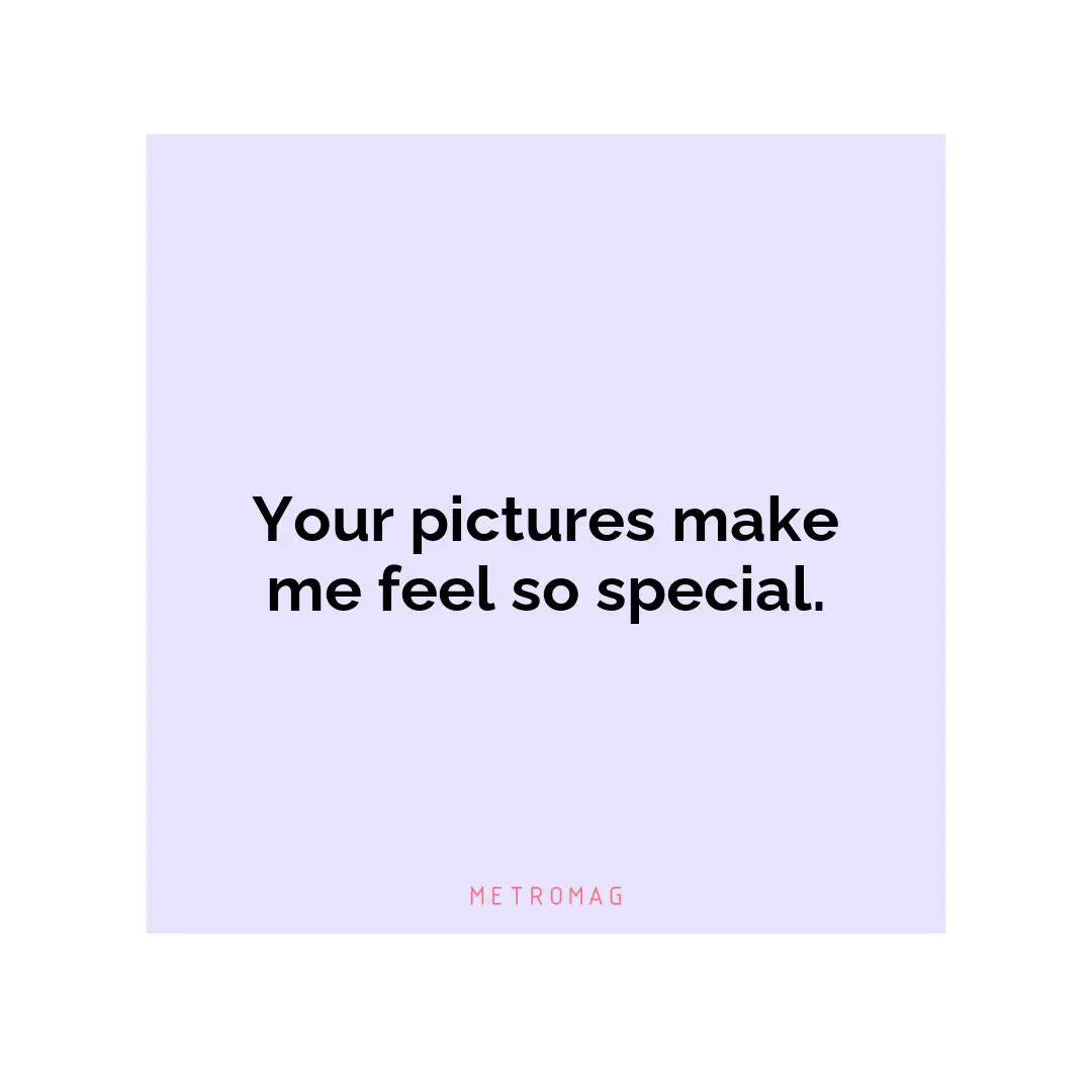 Your pictures make me feel so special.