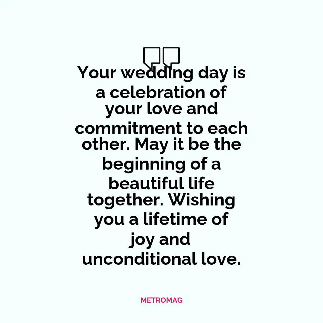 Your wedding day is a celebration of your love and commitment to each other. May it be the beginning of a beautiful life together. Wishing you a lifetime of joy and unconditional love.