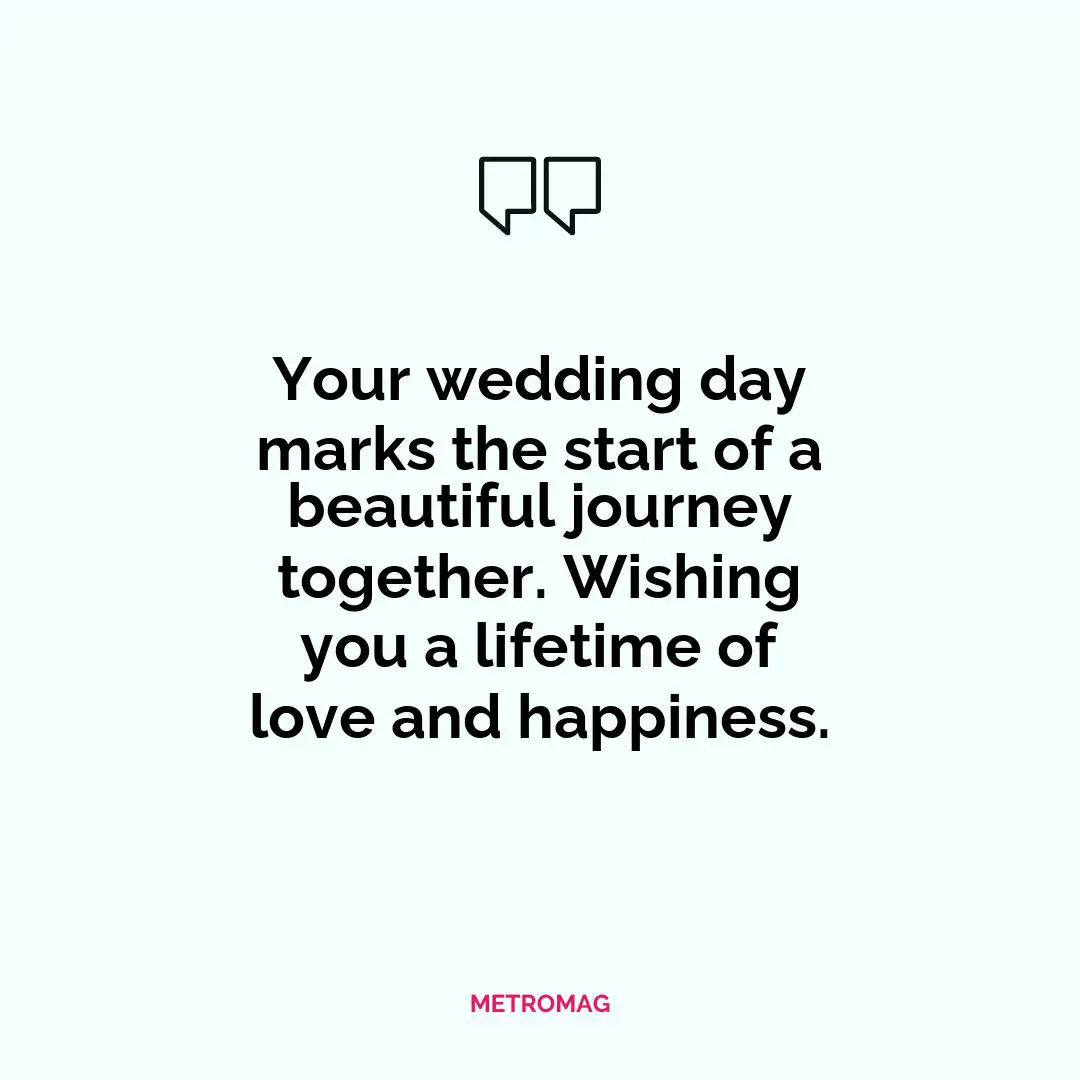 Your wedding day marks the start of a beautiful journey together. Wishing you a lifetime of love and happiness.