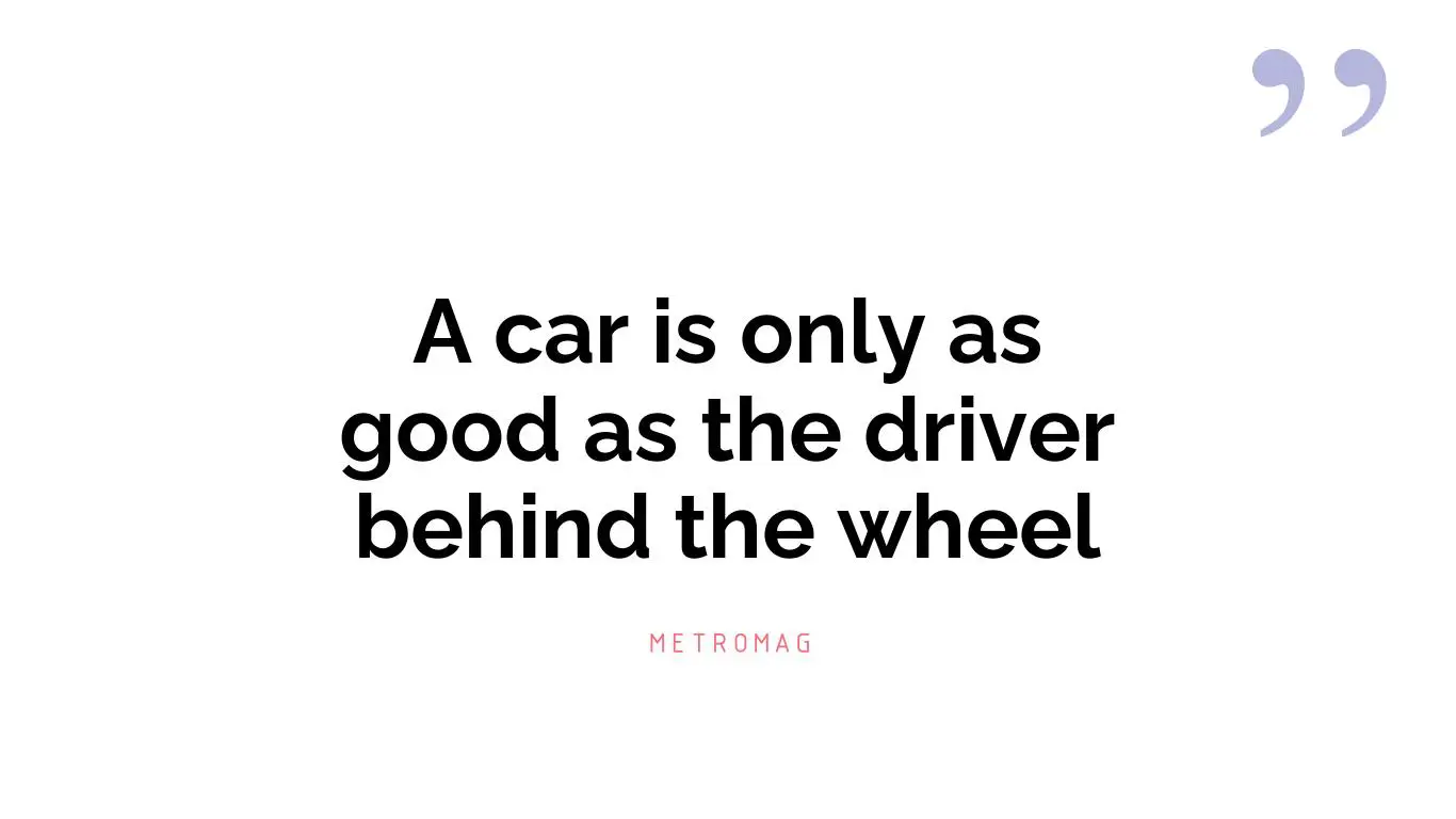 A car is only as good as the driver behind the wheel