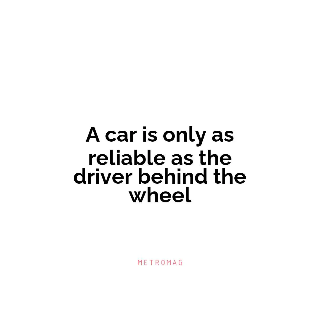A car is only as reliable as the driver behind the wheel