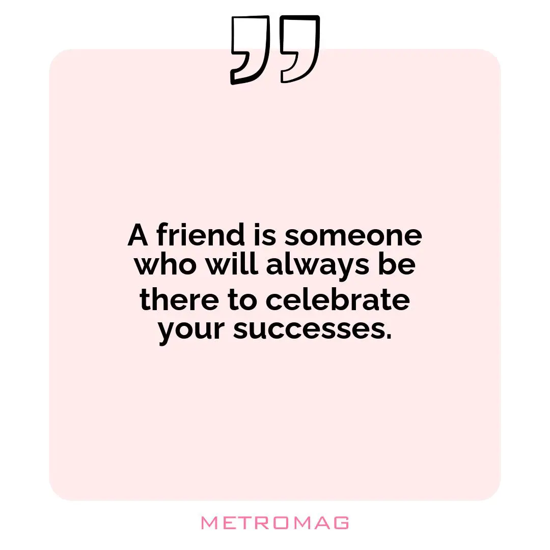 A friend is someone who will always be there to celebrate your successes.