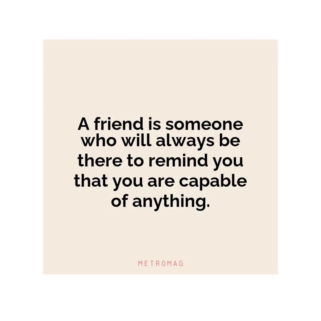 A friend is someone who will always be there to remind you that you are capable of anything.