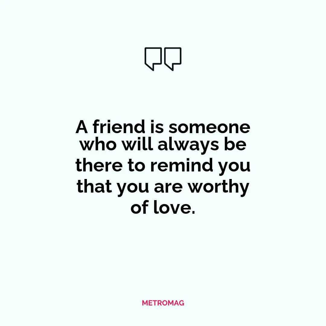 A friend is someone who will always be there to remind you that you are worthy of love.