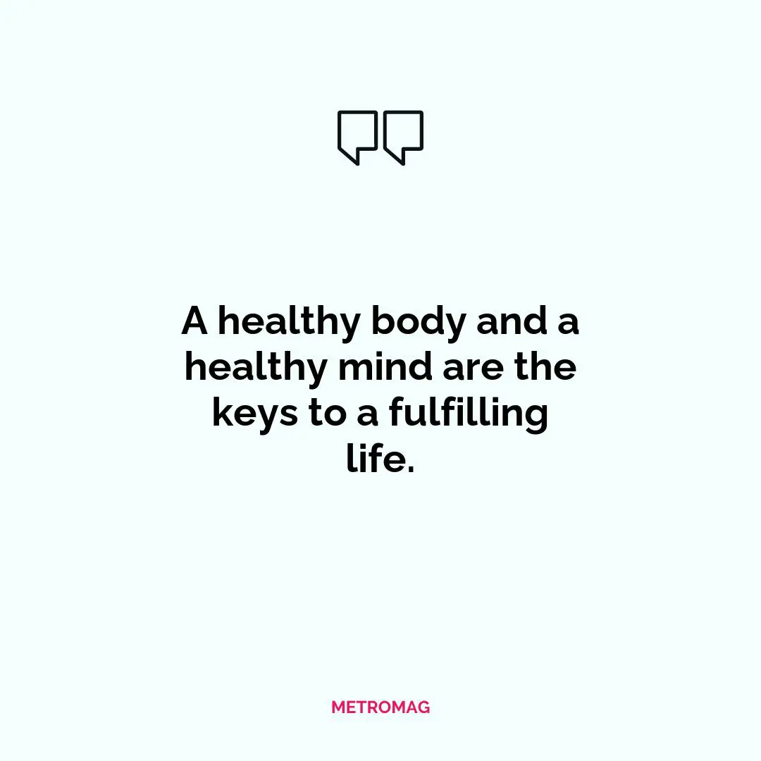 A healthy body and a healthy mind are the keys to a fulfilling life.
