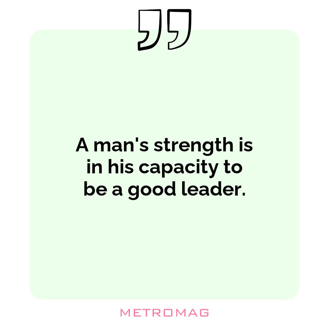 A man's strength is in his capacity to be a good leader.